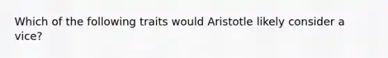 Which of the following traits would Aristotle likely consider a vice?