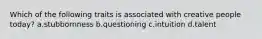 Which of the following traits is associated with creative people today? a.stubbornness b.questioning c.intuition d.talent