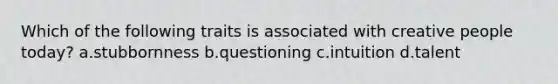 Which of the following traits is associated with creative people today? a.stubbornness b.questioning c.intuition d.talent