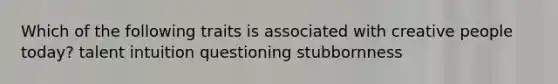 Which of the following traits is associated with creative people today? talent intuition questioning stubbornness