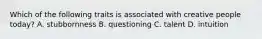 Which of the following traits is associated with creative people today? A. stubbornness B. questioning C. talent D. intuition