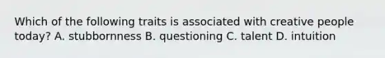 Which of the following traits is associated with creative people today? A. stubbornness B. questioning C. talent D. intuition