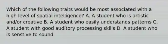 Which of the following traits would be most associated with a high level of spatial intelligence? A. A student who is artistic and/or creative B. A student who easily understands patterns C. A student with good auditory processing skills D. A student who is senstive to sound