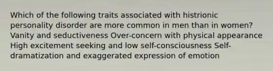 Which of the following traits associated with histrionic personality disorder are more common in men than in women? Vanity and seductiveness Over-concern with physical appearance High excitement seeking and low self-consciousness Self-dramatization and exaggerated expression of emotion