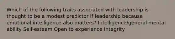 Which of the following traits associated with leadership is thought to be a modest predictor if leadership because emotional intelligence also matters? Intelligence/general mental ability Self-esteem Open to experience Integrity