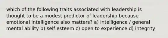 which of the following traits associated with leadership is thought to be a modest predictor of leadership because emotional intelligence also matters? a) intelligence / general mental ability b) self-esteem c) open to experience d) integrity