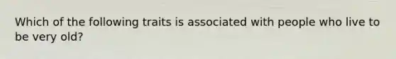 Which of the following traits is associated with people who live to be very old?