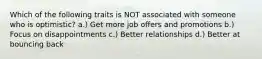 Which of the following traits is NOT associated with someone who is optimistic? a.) Get more job offers and promotions b.) Focus on disappointments c.) Better relationships d.) Better at bouncing back