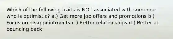 Which of the following traits is NOT associated with someone who is optimistic? a.) Get more job offers and promotions b.) Focus on disappointments c.) Better relationships d.) Better at bouncing back