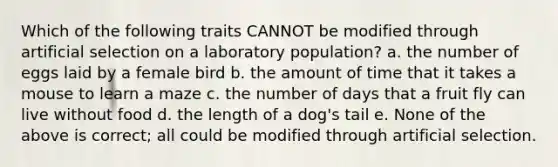 Which of the following traits CANNOT be modified through artificial selection on a laboratory population? a. the number of eggs laid by a female bird b. the amount of time that it takes a mouse to learn a maze c. the number of days that a fruit fly can live without food d. the length of a dog's tail e. None of the above is correct; all could be modified through artificial selection.