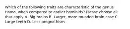 Which of the following traits are characteristic of the genus Homo, when compared to earlier hominids? Please choose all that apply A. Big brains B. Larger, more rounded brain case C. Large teeth D. Less prognathism