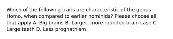 Which of the following traits are characteristic of the genus Homo, when compared to earlier hominids? Please choose all that apply A. Big brains B. Larger, more rounded brain case C. Large teeth D. Less prognathism