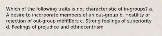 Which of the following traits is not characteristic of in-groups? a. A desire to incorporate members of an out-group b. Hostility or rejection of out-group members c. Strong feelings of superiority d. Feelings of prejudice and ethnocentrism