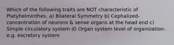 Which of the following traits are NOT characteristic of Platyhelminthes. a) Bilateral Symmetry b) Cephalized- concentration of neurons & sense organs at the head end c) Simple circulatory system d) Organ system level of organization-e.g. excretory system