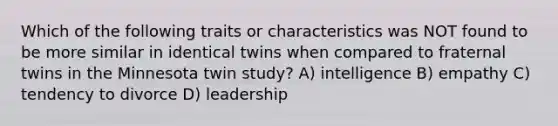 Which of the following traits or characteristics was NOT found to be more similar in identical twins when compared to fraternal twins in the Minnesota twin study? A) intelligence B) empathy C) tendency to divorce D) leadership