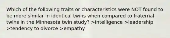 Which of the following traits or characteristics were NOT found to be more similar in identical twins when compared to fraternal twins in the Minnesota twin study? >intelligence >leadership >tendency to divorce >empathy