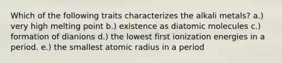 Which of the following traits characterizes the alkali metals? a.) very high melting point b.) existence as diatomic molecules c.) formation of dianions d.) the lowest first ionization energies in a period. e.) the smallest atomic radius in a period