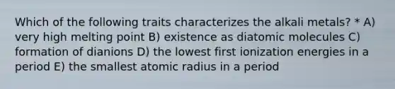 Which of the following traits characterizes the alkali metals? * A) very high melting point B) existence as diatomic molecules C) formation of dianions D) the lowest first ionization energies in a period E) the smallest atomic radius in a period