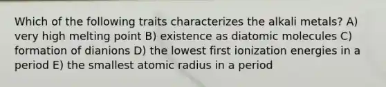 Which of the following traits characterizes the alkali metals? A) very high melting point B) existence as diatomic molecules C) formation of dianions D) the lowest first ionization energies in a period E) the smallest atomic radius in a period