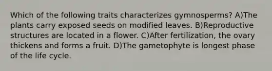 Which of the following traits characterizes gymnosperms? A)The plants carry exposed seeds on modified leaves. B)Reproductive structures are located in a flower. C)After fertilization, the ovary thickens and forms a fruit. D)The gametophyte is longest phase of the life cycle.