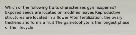 Which of the following traits characterizes gymnosperms? Exposed seeds are located on modified leaves Reproductive structures are located in a flower After fertilization, the ovary thickens and forms a fruit The gametophyte is the longest phase of the lifecycle