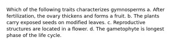 Which of the following traits characterizes gymnosperms a. After fertilization, the ovary thickens and forms a fruit. b. The plants carry exposed seeds on modified leaves. c. Reproductive structures are located in a flower. d. The gametophyte is longest phase of the life cycle.