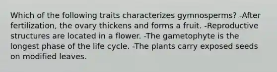 Which of the following traits characterizes gymnosperms? -After fertilization, the ovary thickens and forms a fruit. -Reproductive structures are located in a flower. -The gametophyte is the longest phase of the life cycle. -The plants carry exposed seeds on modified leaves.