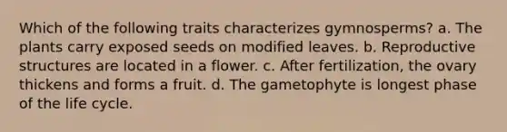 Which of the following traits characterizes gymnosperms? a. The plants carry exposed seeds on modified leaves. b. Reproductive structures are located in a flower. c. After fertilization, the ovary thickens and forms a fruit. d. The gametophyte is longest phase of the life cycle.