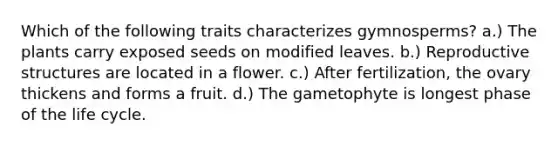 Which of the following traits characterizes gymnosperms? a.) The plants carry exposed seeds on modified leaves. b.) Reproductive structures are located in a flower. c.) After fertilization, the ovary thickens and forms a fruit. d.) The gametophyte is longest phase of the life cycle.