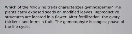 Which of the following traits characterizes gymnosperms? The plants carry exposed seeds on modified leaves. Reproductive structures are located in a flower. After fertilization, the ovary thickens and forms a fruit. The gametophyte is longest phase of the life cycle.