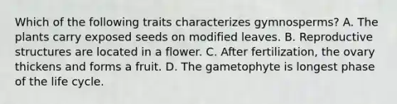 Which of the following traits characterizes gymnosperms? A. The plants carry exposed seeds on modified leaves. B. Reproductive structures are located in a flower. C. After fertilization, the ovary thickens and forms a fruit. D. The gametophyte is longest phase of the life cycle.