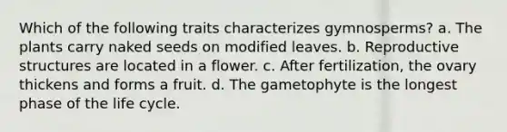 Which of the following traits characterizes gymnosperms? a. The plants carry naked seeds on modified leaves. b. Reproductive structures are located in a flower. c. After fertilization, the ovary thickens and forms a fruit. d. The gametophyte is the longest phase of the life cycle.