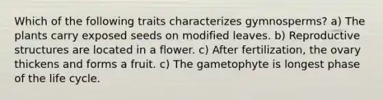 Which of the following traits characterizes gymnosperms? a) The plants carry exposed seeds on modified leaves. b) Reproductive structures are located in a flower. c) After fertilization, the ovary thickens and forms a fruit. c) The gametophyte is longest phase of the life cycle.