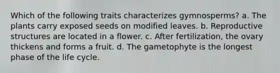 Which of the following traits characterizes gymnosperms? a. The plants carry exposed seeds on modified leaves. b. Reproductive structures are located in a flower. c. After fertilization, the ovary thickens and forms a fruit. d. The gametophyte is the longest phase of the life cycle.