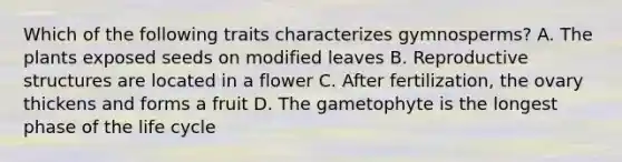 Which of the following traits characterizes gymnosperms? A. The plants exposed seeds on modified leaves B. Reproductive structures are located in a flower C. After fertilization, the ovary thickens and forms a fruit D. The gametophyte is the longest phase of the life cycle