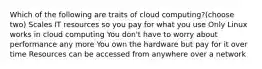 Which of the following are traits of cloud computing?(choose two) Scales IT resources so you pay for what you use Only Linux works in cloud computing You don't have to worry about performance any more You own the hardware but pay for it over time Resources can be accessed from anywhere over a network