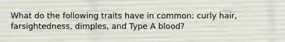 What do the following traits have in common: curly hair, farsightedness, dimples, and Type A blood?