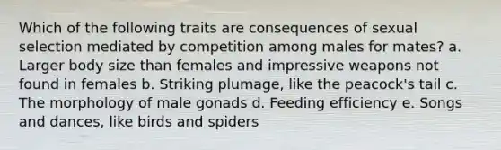 Which of the following traits are consequences of sexual selection mediated by competition among males for mates? a. Larger body size than females and impressive weapons not found in females b. Striking plumage, like the peacock's tail c. The morphology of male gonads d. Feeding efficiency e. Songs and dances, like birds and spiders