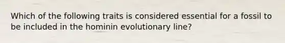 Which of the following traits is considered essential for a fossil to be included in the hominin evolutionary line?