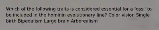 Which of the following traits is considered essential for a fossil to be included in the hominin evolutionary line? Color vision Single birth Bipedalism Large brain Arborealism