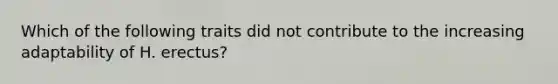 Which of the following traits did not contribute to the increasing adaptability of H. erectus?