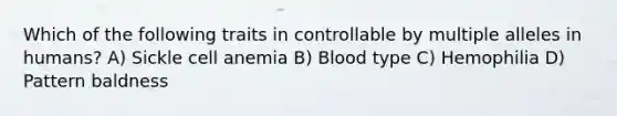 Which of the following traits in controllable by multiple alleles in humans? A) Sickle cell anemia B) Blood type C) Hemophilia D) Pattern baldness