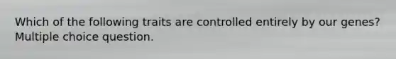 Which of the following traits are controlled entirely by our genes? Multiple choice question.