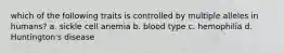 which of the following traits is controlled by multiple alleles in humans? a. sickle cell anemia b. blood type c. hemophilia d. Huntington's disease