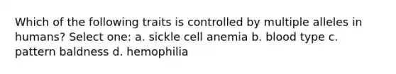 Which of the following traits is controlled by multiple alleles in humans? Select one: a. sickle cell anemia b. blood type c. pattern baldness d. hemophilia