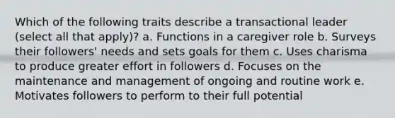 Which of the following traits describe a transactional leader (select all that apply)? a. Functions in a caregiver role b. Surveys their followers' needs and sets goals for them c. Uses charisma to produce greater effort in followers d. Focuses on the maintenance and management of ongoing and routine work e. Motivates followers to perform to their full potential