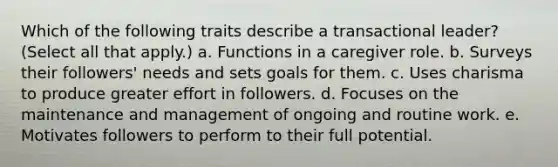 Which of the following traits describe a transactional leader? (Select all that apply.) a. Functions in a caregiver role. b. Surveys their followers' needs and sets goals for them. c. Uses charisma to produce greater effort in followers. d. Focuses on the maintenance and management of ongoing and routine work. e. Motivates followers to perform to their full potential.