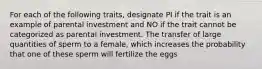 For each of the following traits, designate PI if the trait is an example of parental investment and NO if the trait cannot be categorized as parental investment. The transfer of large quantities of sperm to a female, which increases the probability that one of these sperm will fertilize the eggs