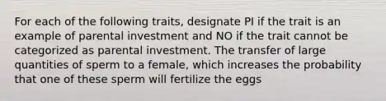 For each of the following traits, designate PI if the trait is an example of parental investment and NO if the trait cannot be categorized as parental investment. The transfer of large quantities of sperm to a female, which increases the probability that one of these sperm will fertilize the eggs