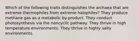 Which of the following traits distinguishes the archaea that are extreme thermophiles from extreme halophiles? They produce methane gas as a metabolic by-product. They conduct photosynthesis via the noncyclic pathway. They thrive in high temperature environments. They thrive in highly salty environments.